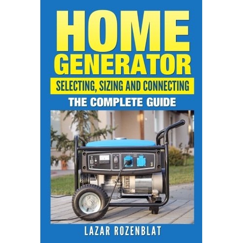 Home Generator: Selecting, Sizing And Connecting: The Complete Guide